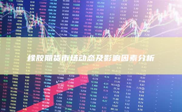 橡胶期货市场动态及影响因素分析