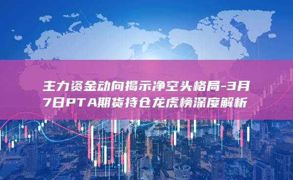 3月7日PTA期货持仓龙虎榜深度解析