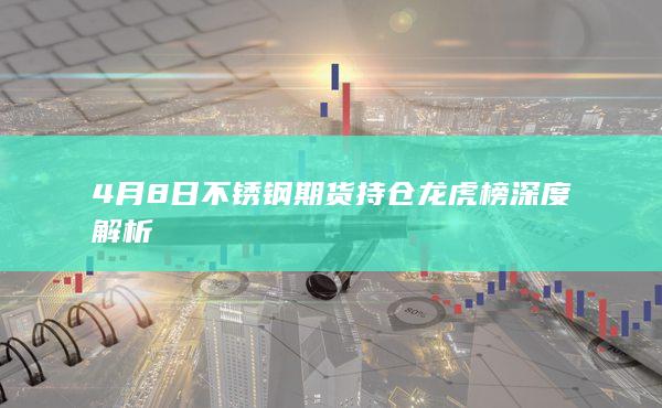 4月8日不锈钢期货持仓龙虎榜深度解析