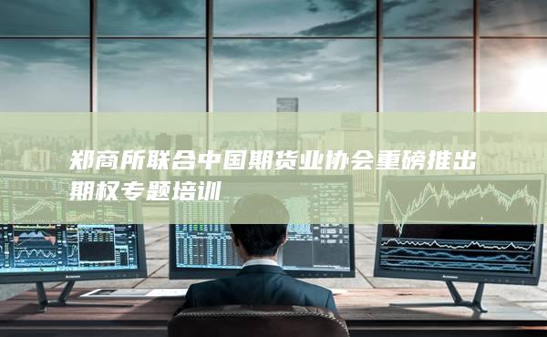郑商所联合中国期货业协会重磅推出期权专题培训