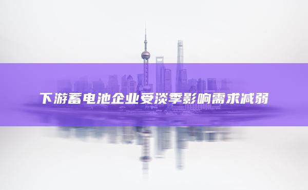 下游蓄电池企业受淡季影响需求减弱