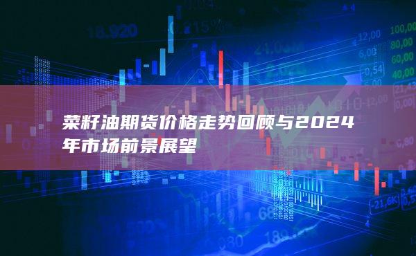 菜籽油期货价格走势回顾与2024年市场前景展望