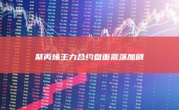 聚丙烯主力合约盘面震荡加剧