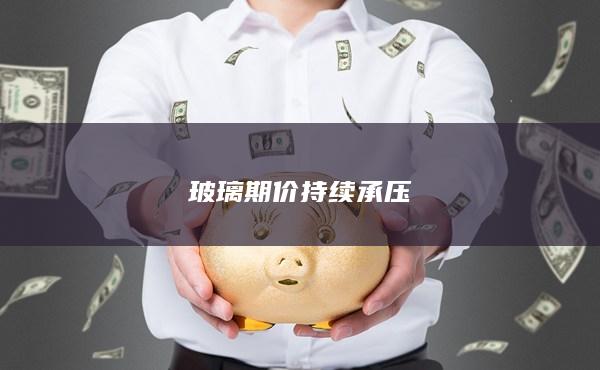 玻璃期价持续承压
